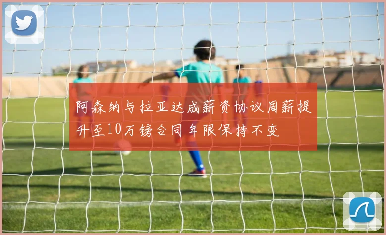 阿森纳与拉亚达成薪资协议周薪提升至10万镑合同年限保持不变