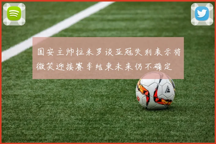 国安主帅拉米罗谈亚冠失利表示将微笑迎接赛季结束未来仍不确定
