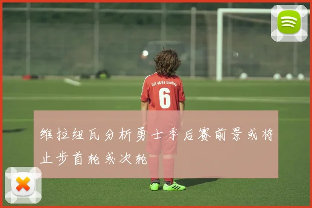 维拉纽瓦分析勇士季后赛前景或将止步首轮或次轮