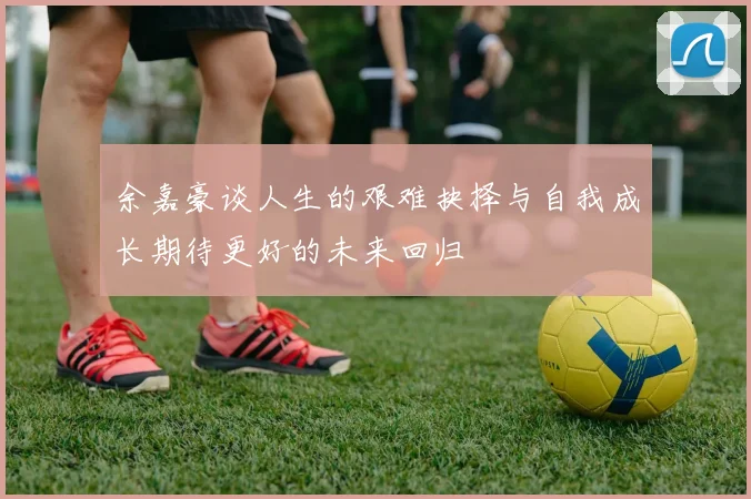 余嘉豪谈人生的艰难抉择与自我成长期待更好的未来回归