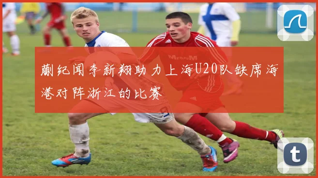 蒯纪闻李新翔助力上海U20队缺席海港对阵浙江的比赛