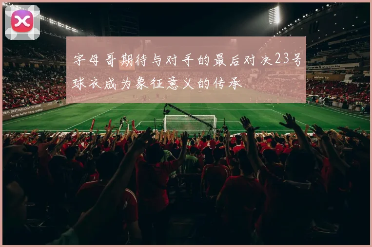 字母哥期待与对手的最后对决23号球衣成为象征意义的传承