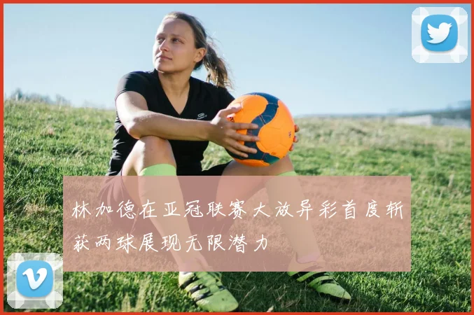 林加德在亚冠联赛大放异彩首度斩获两球展现无限潜力