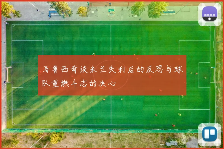 马鲁西奇谈米兰失利后的反思与球队重燃斗志的决心