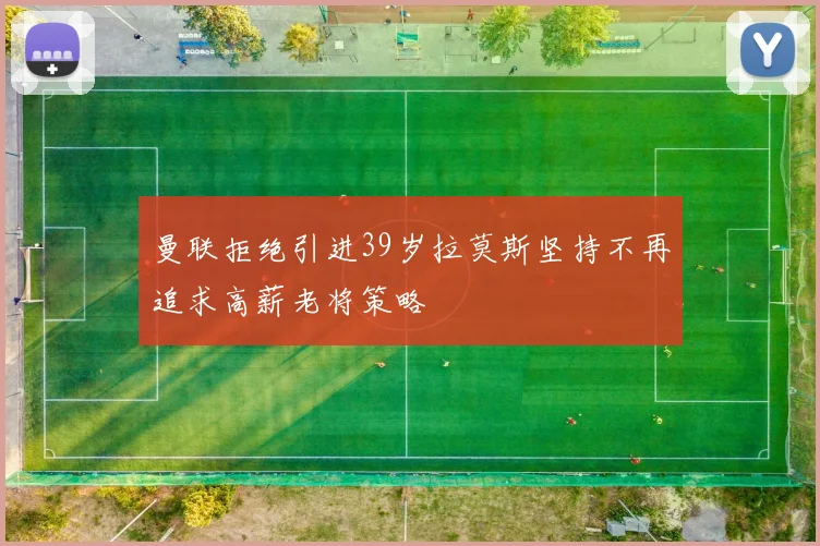 曼联拒绝引进39岁拉莫斯坚持不再追求高薪老将策略