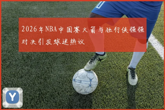 2026年NBA中国赛火箭与独行侠强强对决引发球迷热议