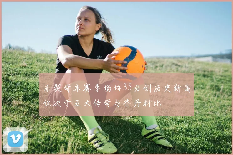 东契奇本赛季场均35分创历史新高仅次于五大传奇与乔丹科比