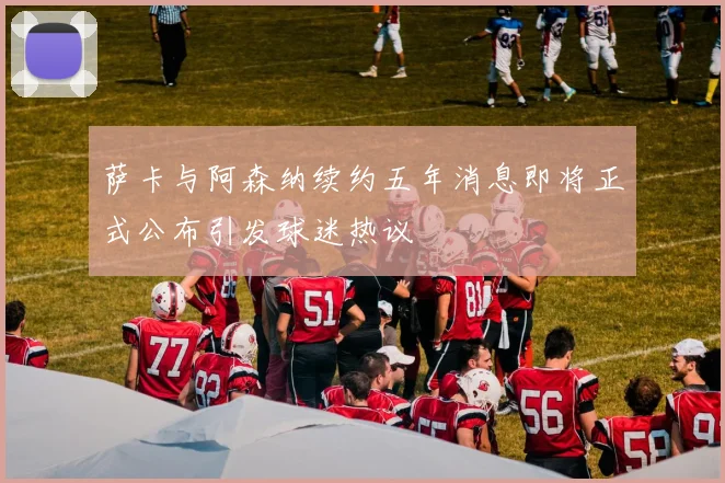 萨卡与阿森纳续约五年消息即将正式公布引发球迷热议