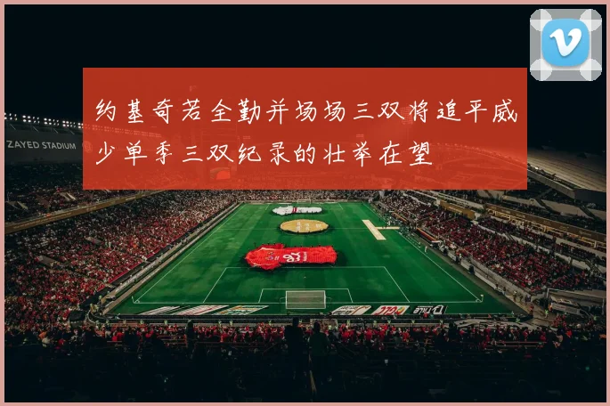 约基奇若全勤并场场三双将追平威少单季三双纪录的壮举在望