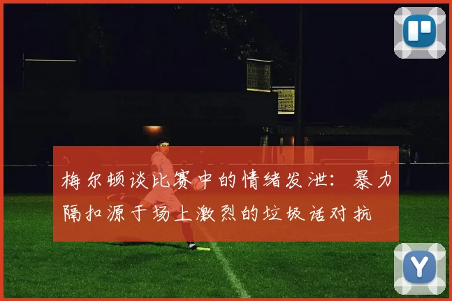 梅尔顿谈比赛中的情绪发泄：暴力隔扣源于场上激烈的垃圾话对抗