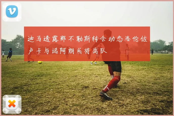 迪马透露那不勒斯转会动态洛伦佐卢卡与诺阿朗或将离队