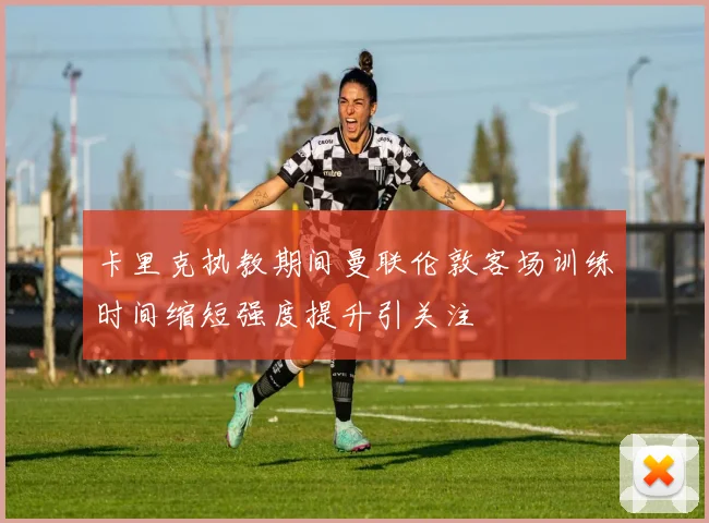 卡里克执教期间曼联伦敦客场训练时间缩短强度提升引关注