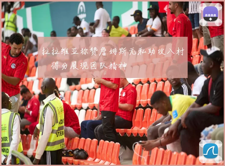 拉拉维亚称赞詹姆斯无私助攻八村塁得分展现团队精神