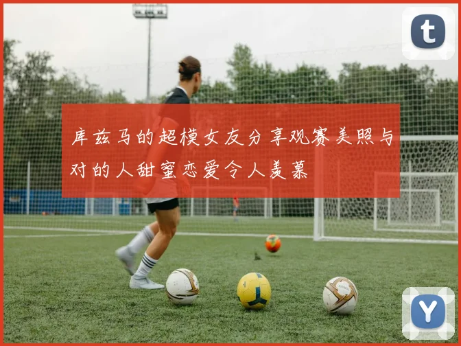 库兹马的超模女友分享观赛美照与对的人甜蜜恋爱令人羡慕