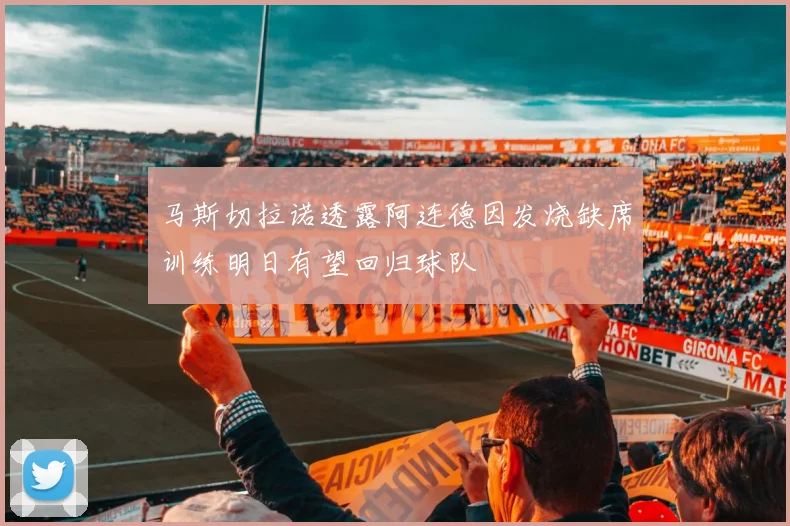 马斯切拉诺透露阿连德因发烧缺席训练明日有望回归球队
