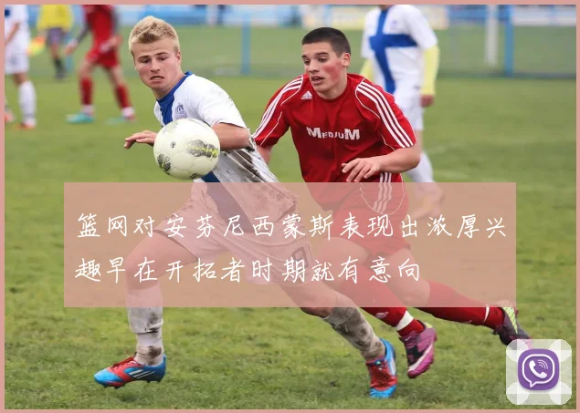 篮网对安芬尼西蒙斯表现出浓厚兴趣早在开拓者时期就有意向