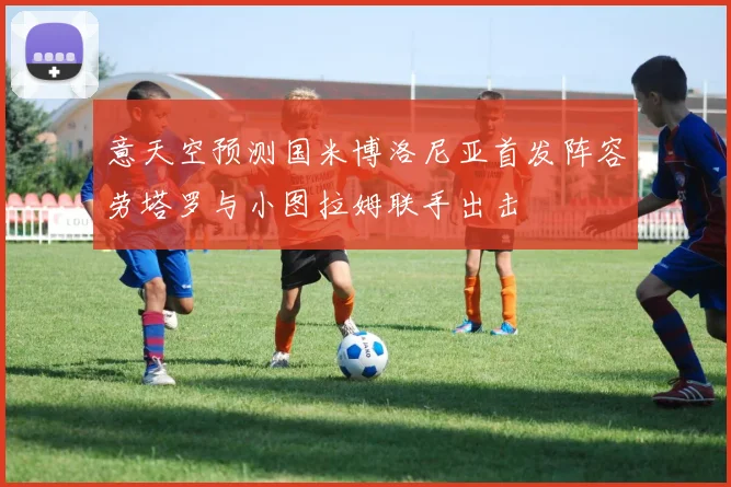 意天空预测国米博洛尼亚首发阵容劳塔罗与小图拉姆联手出击