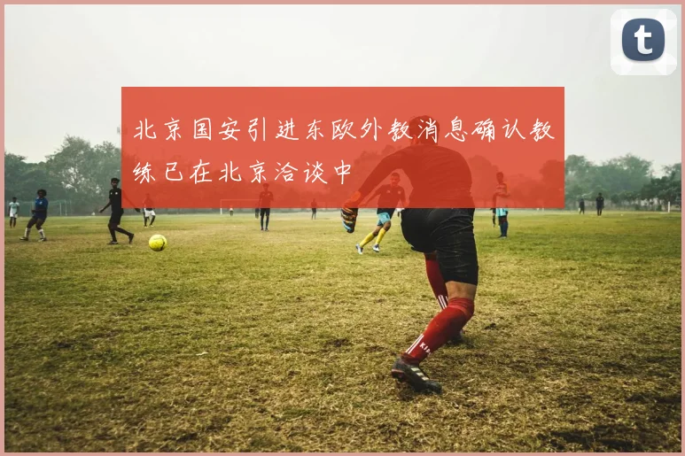 北京国安引进东欧外教消息确认教练已在北京洽谈中
