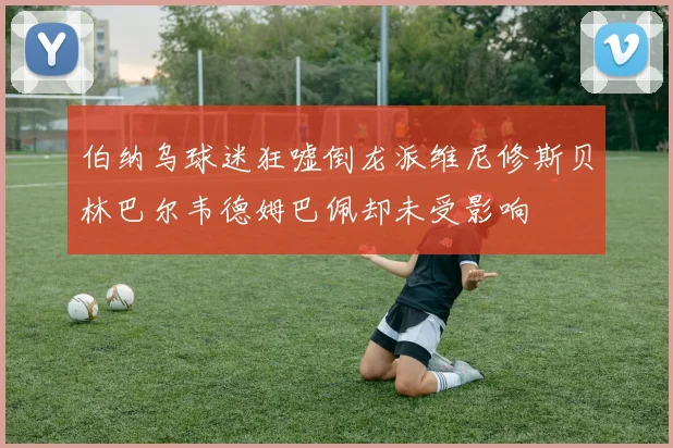 伯纳乌球迷狂嘘倒龙派维尼修斯贝林巴尔韦德姆巴佩却未受影响