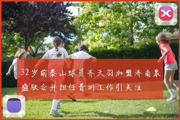 32岁前泰山球员齐天羽加盟济南泉盛联合并担任青训工作引关注