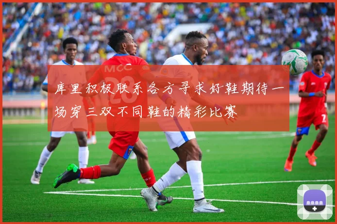 库里积极联系各方寻求好鞋期待一场穿三双不同鞋的精彩比赛