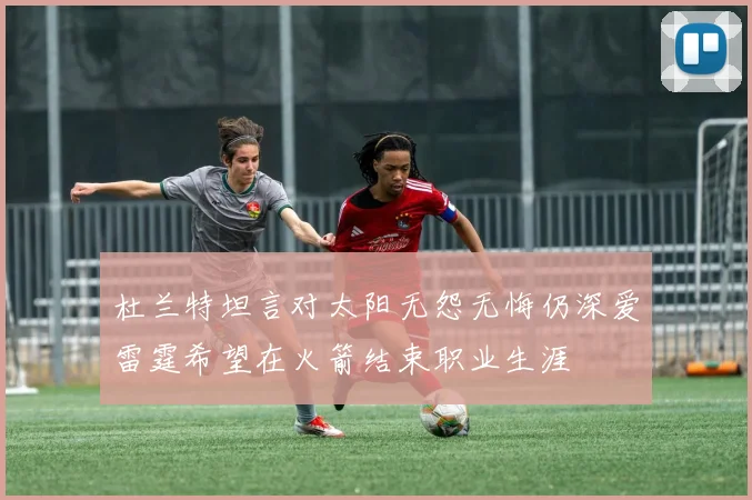 杜兰特坦言对太阳无怨无悔仍深爱雷霆希望在火箭结束职业生涯