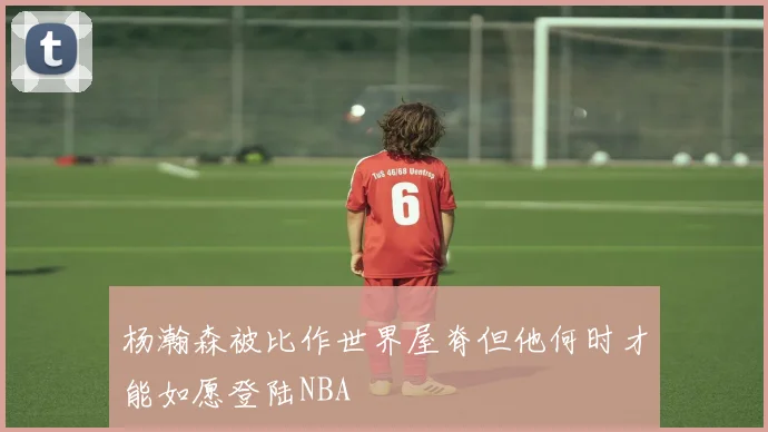 杨瀚森被比作世界屋脊但他何时才能如愿登陆NBA