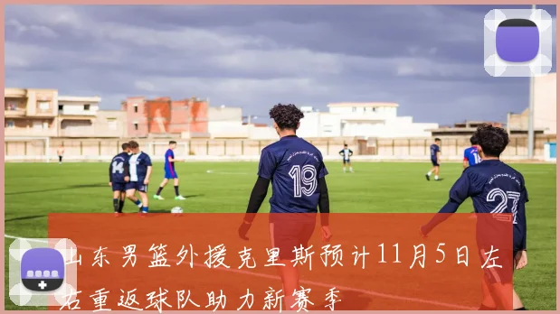 山东男篮外援克里斯预计11月5日左右重返球队助力新赛季