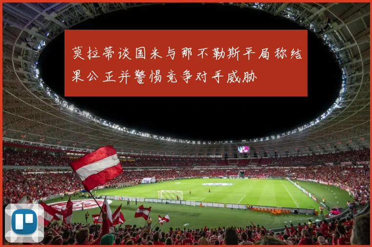 莫拉蒂谈国米与那不勒斯平局称结果公正并警惕竞争对手威胁