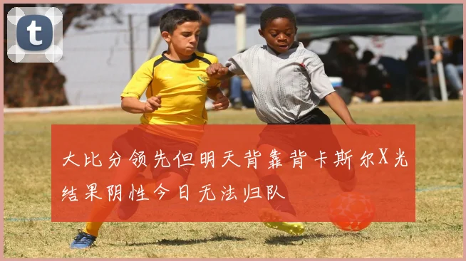 大比分领先但明天背靠背卡斯尔X光结果阴性今日无法归队