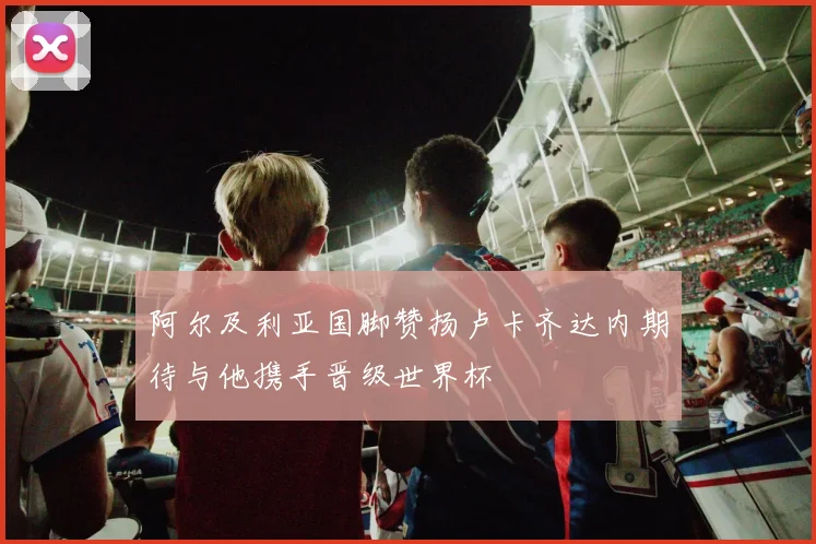 阿尔及利亚国脚赞扬卢卡齐达内期待与他携手晋级世界杯
