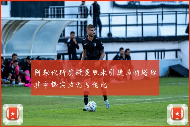 阿勒代斯质疑曼联未引进马特塔称其中锋实力无与伦比
