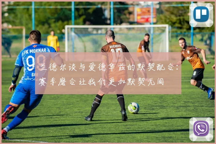 兰德尔谈与爱德华兹的默契配合：赛季磨合让我们更加默契无间