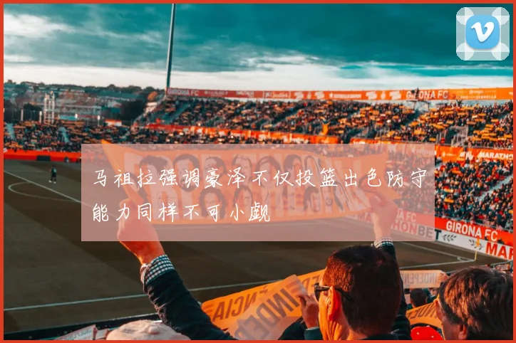 马祖拉强调豪泽不仅投篮出色防守能力同样不可小觑