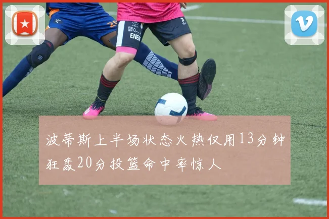 波蒂斯上半场状态火热仅用13分钟狂轰20分投篮命中率惊人